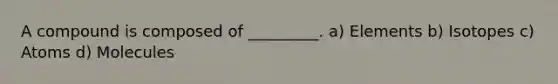 A compound is composed of _________. a) Elements b) Isotopes c) Atoms d) Molecules