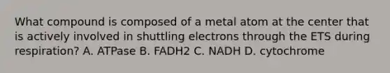 What compound is composed of a metal atom at the center that is actively involved in shuttling electrons through the ETS during respiration? A. ATPase B. FADH2 C. NADH D. cytochrome