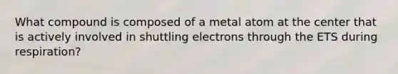 What compound is composed of a metal atom at the center that is actively involved in shuttling electrons through the ETS during respiration?