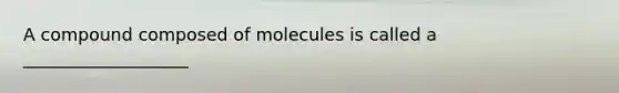 A compound composed of molecules is called a ___________________