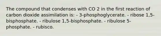 The compound that condenses with CO 2 in the first reaction of carbon dioxide assimilation is: - 3-phosphoglycerate. - ribose 1,5-bisphosphate. - ribulose 1,5-bisphosphate. - ribulose 5-phosphate. - rubisco.