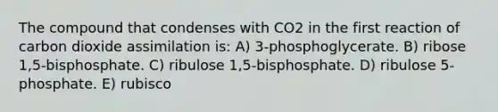 The compound that condenses with CO2 in the first reaction of carbon dioxide assimilation is: A) 3-phosphoglycerate. B) ribose 1,5-bisphosphate. C) ribulose 1,5-bisphosphate. D) ribulose 5-phosphate. E) rubisco