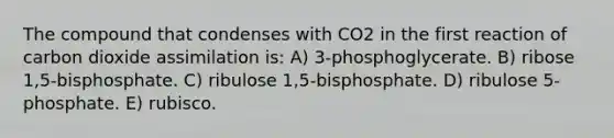 The compound that condenses with CO2 in the first reaction of carbon dioxide assimilation is: A) 3-phosphoglycerate. B) ribose 1,5-bisphosphate. C) ribulose 1,5-bisphosphate. D) ribulose 5-phosphate. E) rubisco.