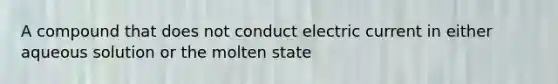 A compound that does not conduct electric current in either aqueous solution or the molten state