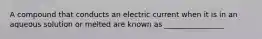 A compound that conducts an electric current when it is in an aqueous solution or melted are known as ________________