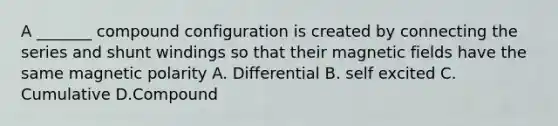 A _______ compound configuration is created by connecting the series and shunt windings so that their magnetic fields have the same magnetic polarity A. Differential B. self excited C. Cumulative D.Compound