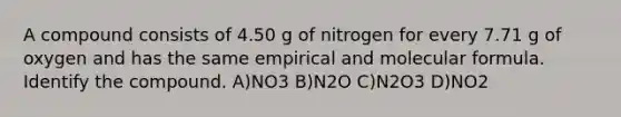 A compound consists of 4.50 g of nitrogen for every 7.71 g of oxygen and has the same empirical and molecular formula. Identify the compound. A)NO3 B)N2O C)N2O3 D)NO2