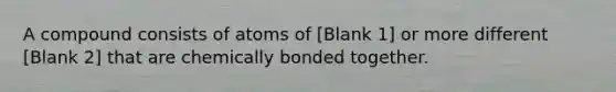 A compound consists of atoms of [Blank 1] or more different [Blank 2] that are chemically bonded together.