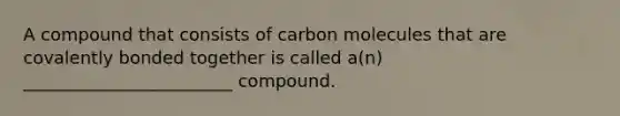 A compound that consists of carbon molecules that are covalently bonded together is called a(n) ________________________ compound.