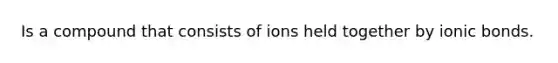 Is a compound that consists of ions held together by ionic bonds.