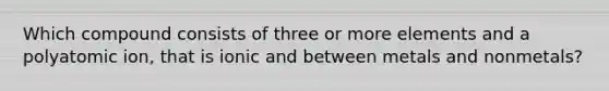 Which compound consists of three or more elements and a polyatomic ion, that is ionic and between metals and nonmetals?