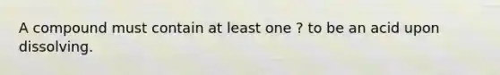 A compound must contain at least one ? to be an acid upon dissolving.