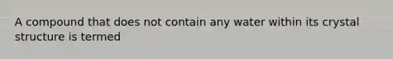 A compound that does not contain any water within its crystal structure is termed