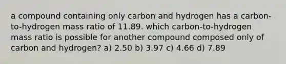 a compound containing only carbon and hydrogen has a carbon-to-hydrogen mass ratio of 11.89. which carbon-to-hydrogen mass ratio is possible for another compound composed only of carbon and hydrogen? a) 2.50 b) 3.97 c) 4.66 d) 7.89