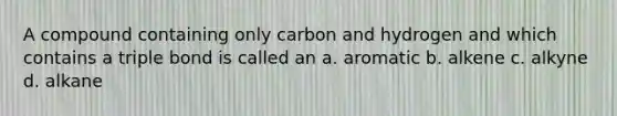 A compound containing only carbon and hydrogen and which contains a triple bond is called an a. aromatic b. alkene c. alkyne d. alkane