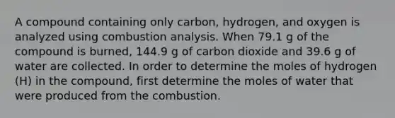 A compound containing only carbon, hydrogen, and oxygen is analyzed using combustion analysis. When 79.1 g of the compound is burned, 144.9 g of carbon dioxide and 39.6 g of water are collected. In order to determine the moles of hydrogen (H) in the compound, first determine the moles of water that were produced from the combustion.