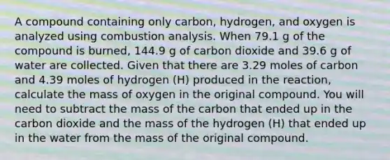 A compound containing only carbon, hydrogen, and oxygen is analyzed using combustion analysis. When 79.1 g of the compound is burned, 144.9 g of carbon dioxide and 39.6 g of water are collected. Given that there are 3.29 moles of carbon and 4.39 moles of hydrogen (H) produced in the reaction, calculate the mass of oxygen in the original compound. You will need to subtract the mass of the carbon that ended up in the carbon dioxide and the mass of the hydrogen (H) that ended up in the water from the mass of the original compound.