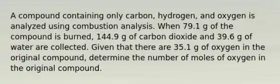 A compound containing only carbon, hydrogen, and oxygen is analyzed using combustion analysis. When 79.1 g of the compound is burned, 144.9 g of carbon dioxide and 39.6 g of water are collected. Given that there are 35.1 g of oxygen in the original compound, determine the number of moles of oxygen in the original compound.