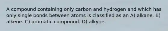 A compound containing only carbon and hydrogen and which has only single bonds between atoms is classified as an A) alkane. B) alkene. C) aromatic compound. D) alkyne.