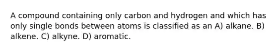 A compound containing only carbon and hydrogen and which has only single bonds between atoms is classified as an A) alkane. B) alkene. C) alkyne. D) aromatic.