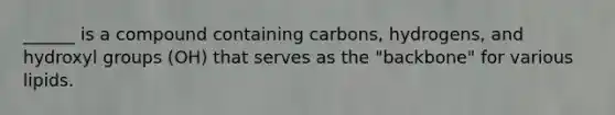 ______ is a compound containing carbons, hydrogens, and hydroxyl groups (OH) that serves as the "backbone" for various lipids.
