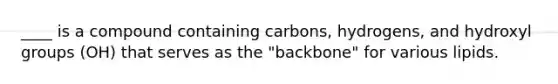 ____ is a compound containing carbons, hydrogens, and hydroxyl groups (OH) that serves as the "backbone" for various lipids.