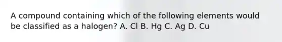 A compound containing which of the following elements would be classified as a halogen? A. Cl B. Hg C. Ag D. Cu