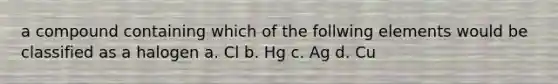 a compound containing which of the follwing elements would be classified as a halogen a. Cl b. Hg c. Ag d. Cu