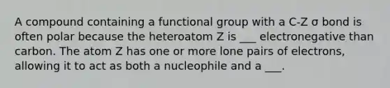 A compound containing a functional group with a C-Z σ bond is often polar because the heteroatom Z is ___ electronegative than carbon. The atom Z has one or more lone pairs of electrons, allowing it to act as both a nucleophile and a ___.