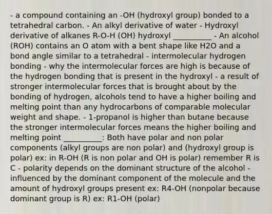 - a compound containing an -OH (hydroxyl group) bonded to a tetrahedral carbon. - An alkyl derivative of water - Hydroxyl derivative of alkanes R-O-H (OH) hydroxyl __________ - An alcohol (ROH) contains an O atom with a bent shape like H2O and a bond angle similar to a tetrahedral - intermolecular hydrogen bonding - why the intermolecular forces are high is because of the hydrogen bonding that is present in the hydroxyl - a result of stronger intermolecular forces that is brought about by the bonding of hydrogen, alcohols tend to have a higher boiling and melting point than any hydrocarbons of comparable molecular weight and shape. - 1-propanol is higher than butane because the stronger intermolecular forces means the higher boiling and melting point __________: Both have polar and non polar components (alkyl groups are non polar) and (hydroxyl group is polar) ex: in R-OH (R is non polar and OH is polar) remember R is C - polarity depends on the dominant structure of the alcohol - influenced by the dominant component of the molecule and the amount of hydroxyl groups present ex: R4-OH (nonpolar because dominant group is R) ex: R1-OH (polar)