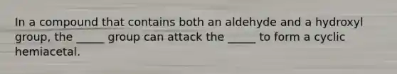 In a compound that contains both an aldehyde and a hydroxyl group, the _____ group can attack the _____ to form a cyclic hemiacetal.