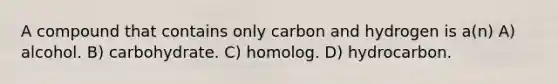 A compound that contains only carbon and hydrogen is a(n) A) alcohol. B) carbohydrate. C) homolog. D) hydrocarbon.