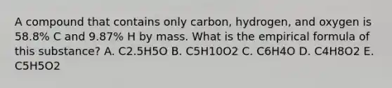 A compound that contains only carbon, hydrogen, and oxygen is 58.8% C and 9.87% H by mass. What is the empirical formula of this substance? A. C2.5H5O B. C5H10O2 C. C6H4O D. C4H8O2 E. C5H5O2