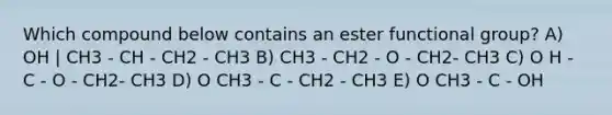 Which compound below contains an ester functional group? A) OH | CH3 - CH - CH2 - CH3 B) CH3 - CH2 - O - CH2- CH3 C) O H - C - O - CH2- CH3 D) O CH3 - C - CH2 - CH3 E) O CH3 - C - OH