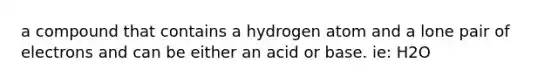 a compound that contains a hydrogen atom and a lone pair of electrons and can be either an acid or base. ie: H2O