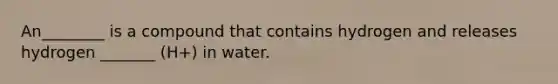 An________ is a compound that contains hydrogen and releases hydrogen _______ (H+) in water.