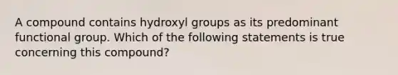 A compound contains hydroxyl groups as its predominant functional group. Which of the following statements is true concerning this compound?