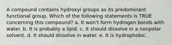 A compound contains hydroxyl groups as its predominant functional group. Which of the following statements is TRUE concerning this compound? a. It won't form hydrogen bonds with water. b. It is probably a lipid. c. It should dissolve in a nonpolar solvent. d. It should dissolve in water. e. It is hydrophobic.