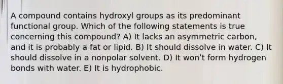 A compound contains hydroxyl groups as its predominant functional group. Which of the following statements is true concerning this compound? A) It lacks an asymmetric carbon, and it is probably a fat or lipid. B) It should dissolve in water. C) It should dissolve in a nonpolar solvent. D) It wonʹt form hydrogen bonds with water. E) It is hydrophobic.