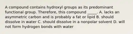 A compound contains hydroxyl groups as its predominant functional group. Therefore, this compound _____. A. lacks an asymmetric carbon and is probably a fat or lipid B. should dissolve in water C. should dissolve in a nonpolar solvent D. will not form hydrogen bonds with water