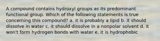 A compound contains hydroxyl groups as its predominant functional group. Which of the following statements is true concerning this compound? a. it is probably a lipid b. it should dissolve in water c. it should dissolve in a nonpolar solvent d. it won't form hydrogen bonds with water e. it is hydrophobic