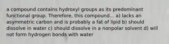 a compound contains hydroxyl groups as its predominant functional group. Therefore, this compound... a) lacks an asymmetric carbon and is probably a fat of lipid b) should dissolve in water c) should dissolve in a nonpolar solvent d) will not form hydrogen bonds with water