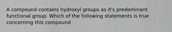 A compound contains hydroxyl groups as it's predominant functional group. Which of the following statements is true concerning this compound