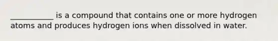 ___________ is a compound that contains one or more hydrogen atoms and produces hydrogen ions when dissolved in water.