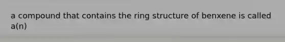 a compound that contains the ring structure of benxene is called a(n)