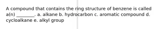 A compound that contains the ring structure of benzene is called a(n) ________. a. alkane b. hydrocarbon c. aromatic compound d. cycloalkane e. alkyl group