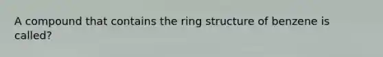 A compound that contains the ring structure of benzene is called?