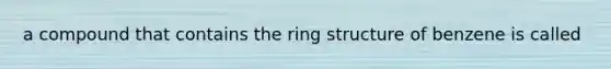 a compound that contains the ring structure of benzene is called