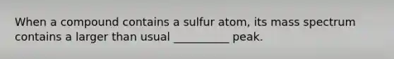 When a compound contains a sulfur atom, its mass spectrum contains a larger than usual __________ peak.