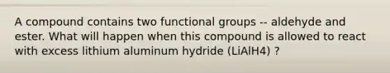 A compound contains two functional groups -- aldehyde and ester. What will happen when this compound is allowed to react with excess lithium aluminum hydride (LiAlH4) ?